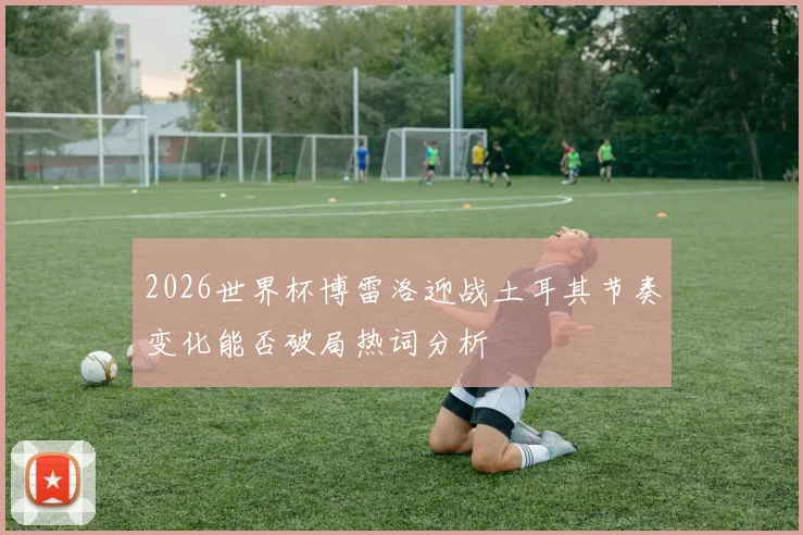 2026世界杯博雷洛迎战土耳其节奏变化能否破局热词分析