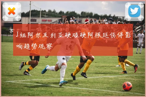J组阿尔及利亚硬碰硬阿根廷伤停影响趋势观察
