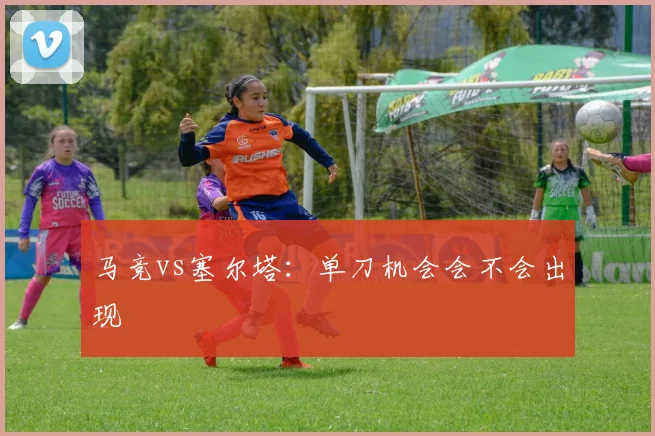 马竞vs塞尔塔：单刀机会会不会出现