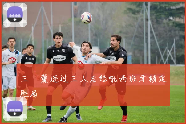 三笘薰连过三人后怒吼西班牙锁定胜局