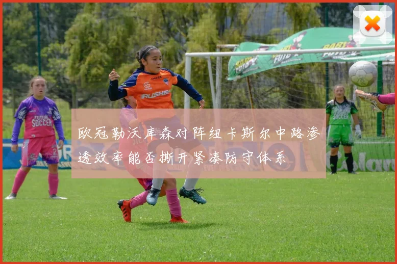 欧冠勒沃库森对阵纽卡斯尔中路渗透效率能否撕开紧凑防守体系