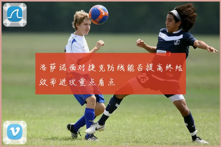 洛萨诺面对捷克防线能否提高终结效率进攻重点看点