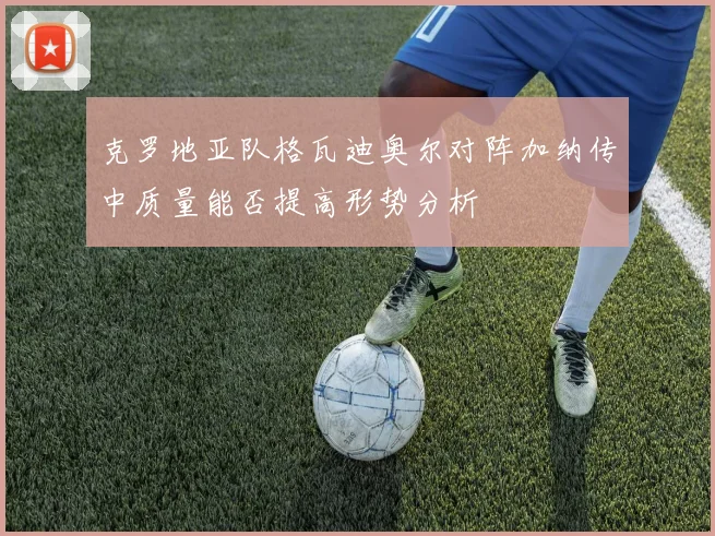 克罗地亚队格瓦迪奥尔对阵加纳传中质量能否提高形势分析