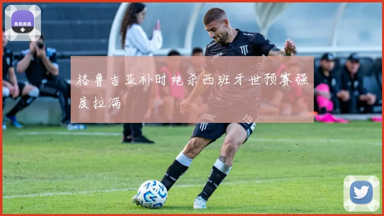 格鲁吉亚补时绝杀西班牙世预赛强度拉满