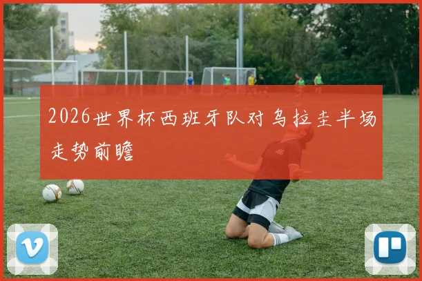 2026世界杯西班牙队对乌拉圭半场走势前瞻
