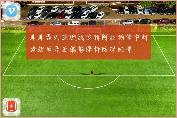库库雷利亚迎战沙特阿拉伯传中封堵效率是否能够保持防守纪律