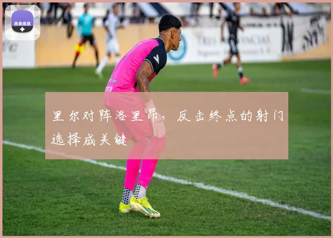 里尔对阵洛里昂，反击终点的射门选择成关键