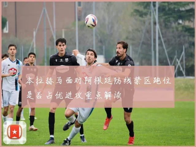 本拉赫马面对阿根廷防线禁区跑位是否占优进攻重点解读