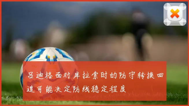 吕迪格面对库拉索时的防守转换回追可能决定防线稳定程度