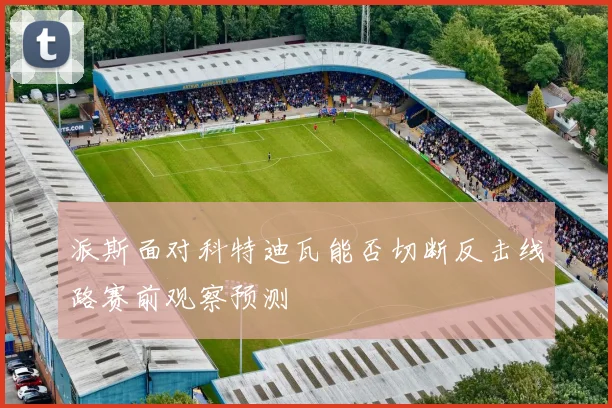 派斯面对科特迪瓦能否切断反击线路赛前观察预测