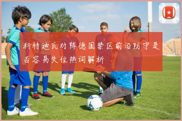 科特迪瓦对阵德国禁区前沿防守是否容易失位热词解析