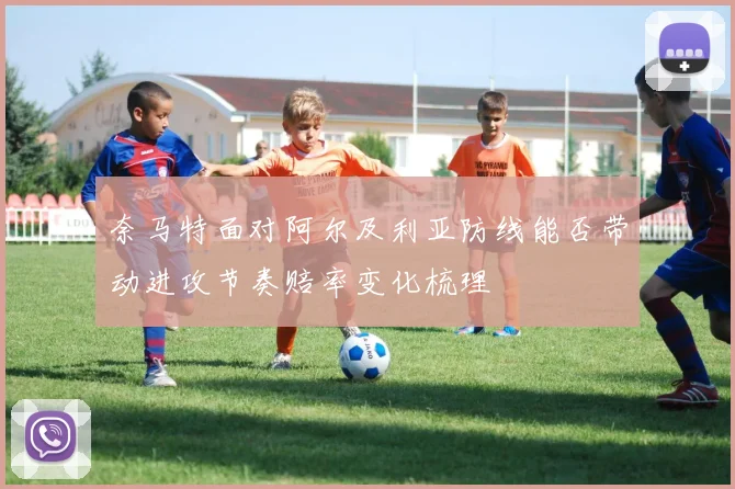 奈马特面对阿尔及利亚防线能否带动进攻节奏赔率变化梳理