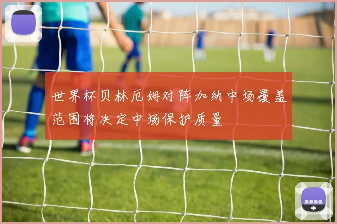 世界杯贝林厄姆对阵加纳中场覆盖范围将决定中场保护质量