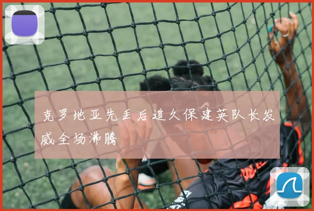 克罗地亚先丢后追久保建英队长发威全场沸腾