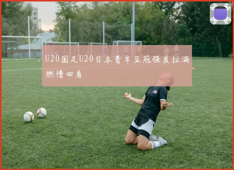 U20国足U20日本青年亚冠强度拉满燃情回看