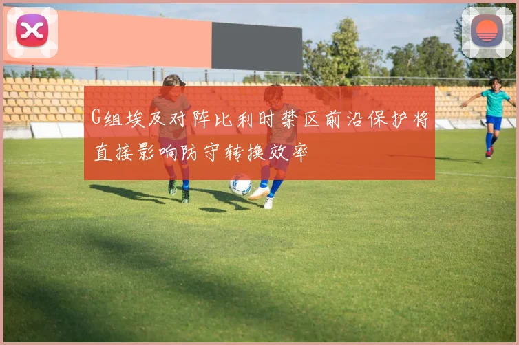 G组埃及对阵比利时禁区前沿保护将直接影响防守转换效率