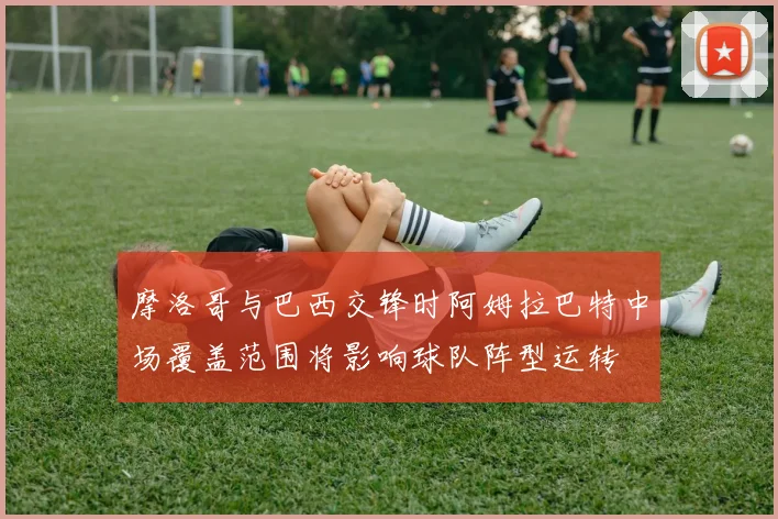 摩洛哥与巴西交锋时阿姆拉巴特中场覆盖范围将影响球队阵型运转